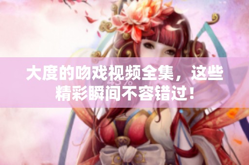 大度的吻戏视频全集，这些精彩瞬间不容错过！