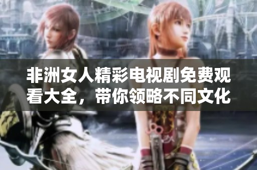 非洲女人精彩电视剧免费观看大全，带你领略不同文化的震撼故事