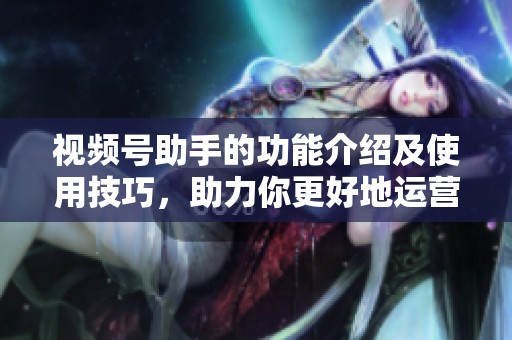 视频号助手的功能介绍及使用技巧，助力你更好地运营视频号。