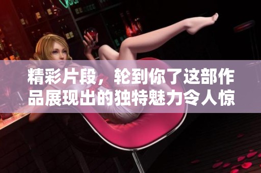 精彩片段，轮到你了这部作品展现出的独特魅力令人惊叹