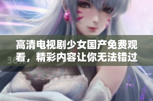 高清电视剧少女国产免费观看，精彩内容让你无法错过，快来一起观看吧！
