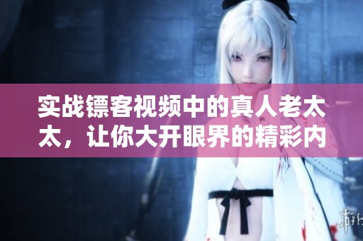 实战镖客视频中的真人老太太，让你大开眼界的精彩内容不容错过