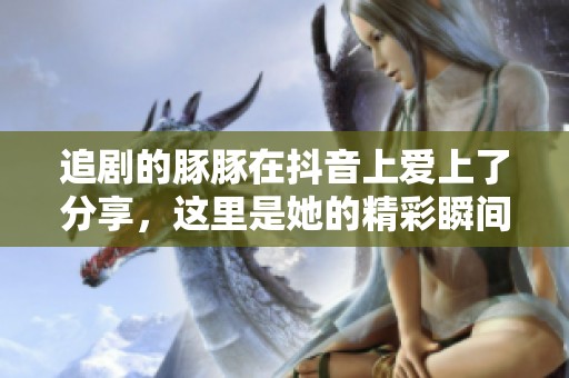 追剧的豚豚在抖音上爱上了分享，这里是她的精彩瞬间