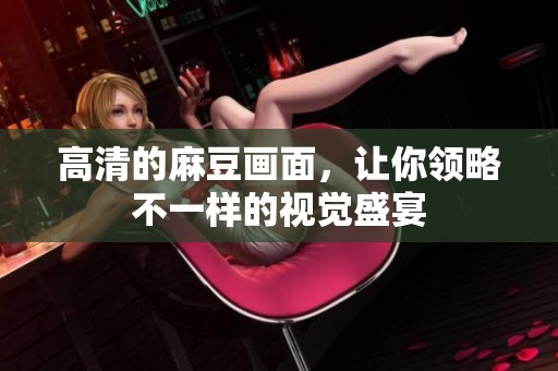 高清的麻豆画面，让你领略不一样的视觉盛宴