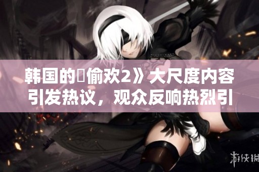 韩国的巜偷欢2》大尺度内容引发热议，观众反响热烈引人关注