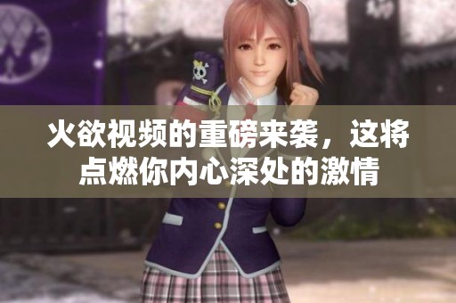 火欲视频的重磅来袭，这将点燃你内心深处的激情