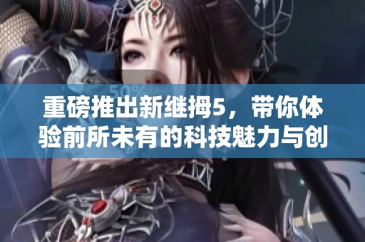 重磅推出新继拇5，带你体验前所未有的科技魅力与创新探索