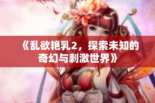 《乱欲艳乳2，探索未知的奇幻与刺激世界》