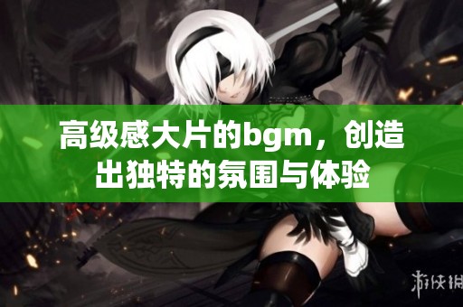 高级感大片的bgm，创造出独特的氛围与体验