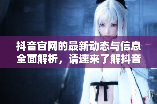 抖音官网的最新动态与信息全面解析，请速来了解抖音官网的相关内容