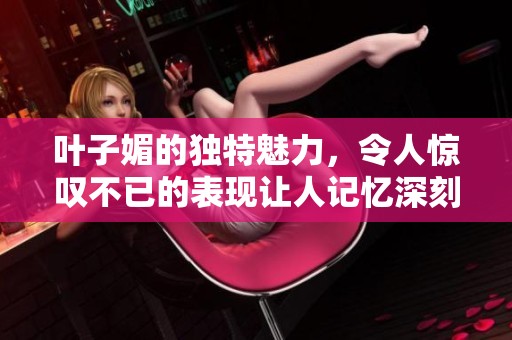 叶子媚的独特魅力，令人惊叹不已的表现让人记忆深刻