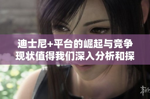 迪士尼+平台的崛起与竞争现状值得我们深入分析和探讨