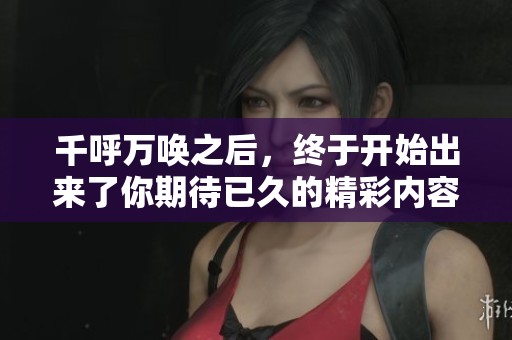 千呼万唤之后，终于开始出来了你期待已久的精彩内容