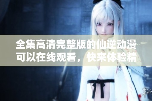全集高清完整版的仙逆动漫可以在线观看，快来体验精彩剧情吧