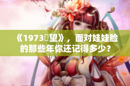 《1973卻望》，面对娃娃脸的那些年你还记得多少？