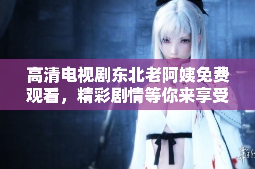 高清电视剧东北老阿姨免费观看，精彩剧情等你来享受！