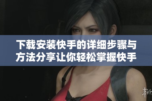 下载安装快手的详细步骤与方法分享让你轻松掌握快手使用技巧