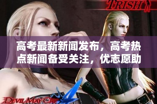 高考最新新闻发布，高考热点新闻备受关注，优志愿助你了解更多信息