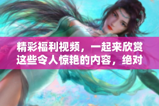 精彩福利视频，一起来欣赏这些令人惊艳的内容，绝对不容错过！