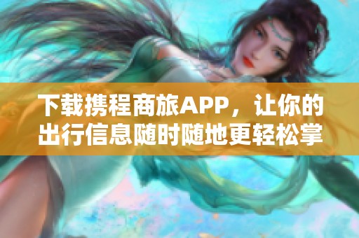 下载携程商旅APP，让你的出行信息随时随地更轻松掌握！