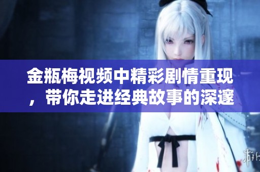 金瓶梅视频中精彩剧情重现，带你走进经典故事的深邃世界