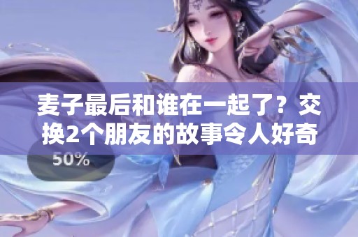 麦子最后和谁在一起了？交换2个朋友的故事令人好奇。