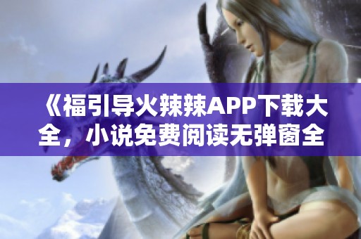 《福引导火辣辣APP下载大全，小说免费阅读无弹窗全本分享》