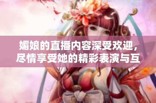 媚娘的直播内容深受欢迎，尽情享受她的精彩表演与互动吧！