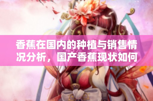 香蕉在国内的种植与销售情况分析，国产香蕉现状如何探讨