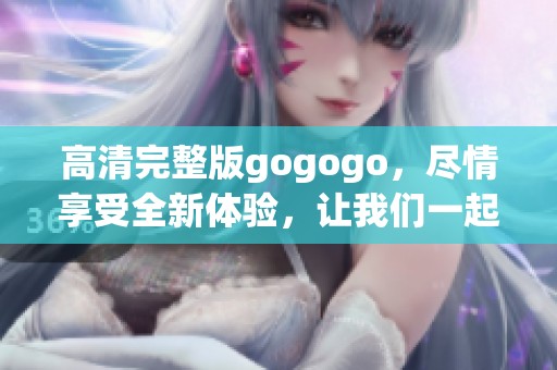 高清完整版gogogo，尽情享受全新体验，让我们一起出发吧