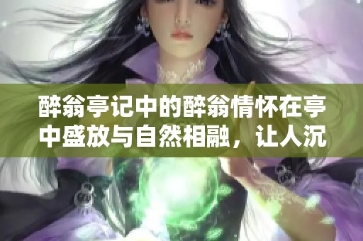 醉翁亭记中的醉翁情怀在亭中盛放与自然相融，让人沉醉的文学之美