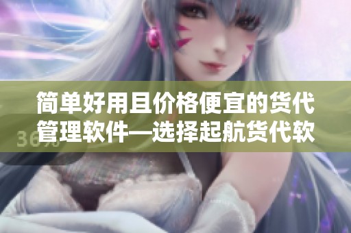 简单好用且价格便宜的货代管理软件—选择起航货代软件,轻松管理业务！