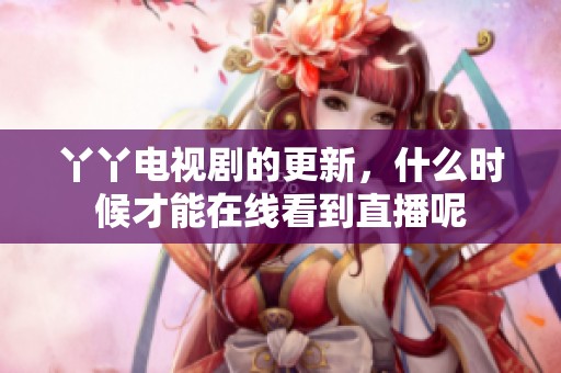 丫丫电视剧的更新，什么时候才能在线看到直播呢