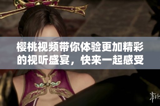 樱桃视频带你体验更加精彩的视听盛宴，快来一起感受不一样的魅力！