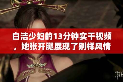 白洁少妇的13分钟实干视频，她张开腿展现了别样风情