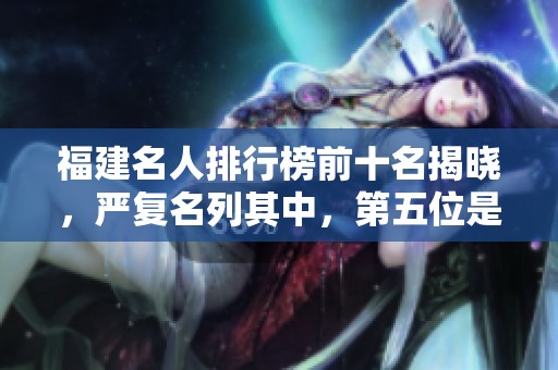 福建名人排行榜前十名揭晓，严复名列其中，第五位是民国才女