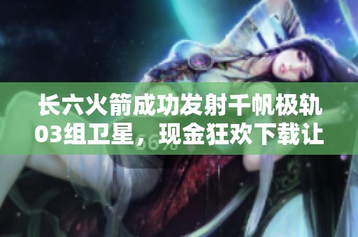 长六火箭成功发射千帆极轨03组卫星，现金狂欢下载让人期待更多精彩