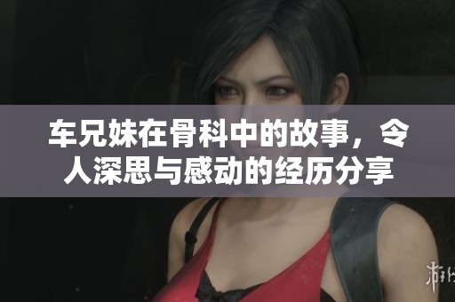 车兄妹在骨科中的故事，令人深思与感动的经历分享