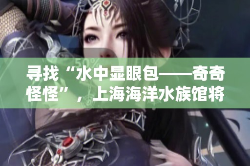 寻找“水中显眼包——奇奇怪怪”，上海海洋水族馆将在五一假期举办精彩活动