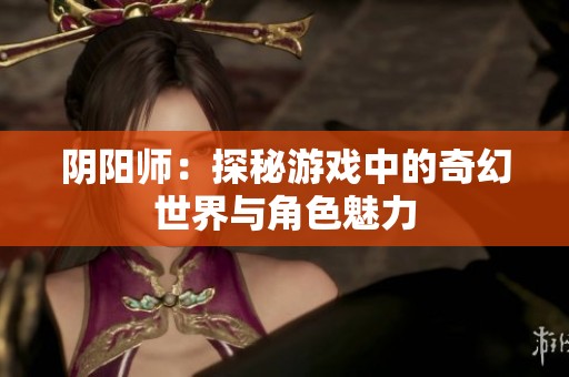 阴阳师：探秘游戏中的奇幻世界与角色魅力