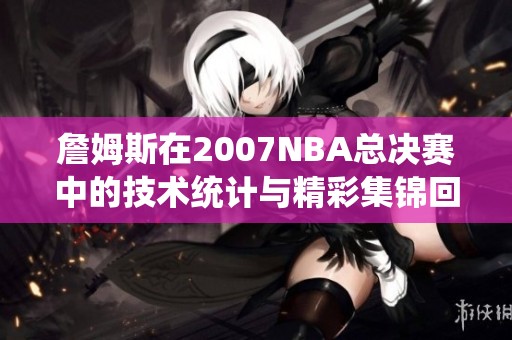 詹姆斯在2007NBA总决赛中的技术统计与精彩集锦回顾