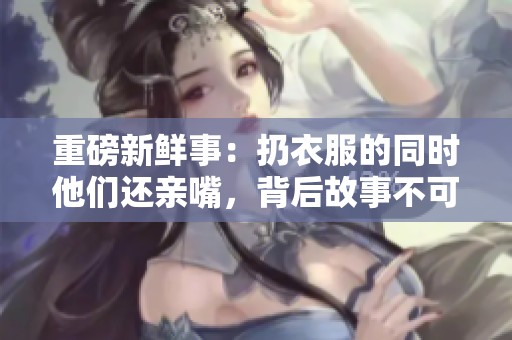 重磅新鲜事：扔衣服的同时他们还亲嘴，背后故事不可小觑