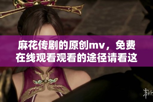 麻花传剧的原创mv，免费在线观看观看的途径请看这里