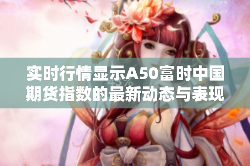 实时行情显示A50富时中国期货指数的最新动态与表现