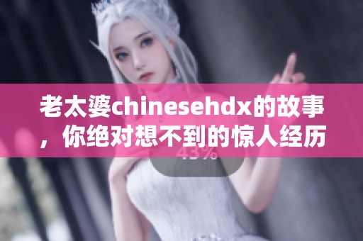 老太婆chinesehdx的故事，你绝对想不到的惊人经历！