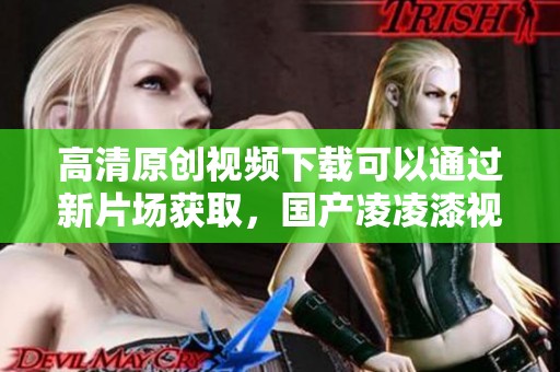 高清原创视频下载可以通过新片场获取，国产凌凌漆视频值得一看