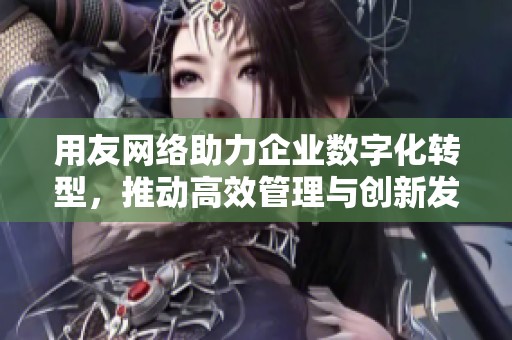 用友网络助力企业数字化转型，推动高效管理与创新发展新阶段