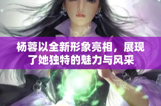 杨蓉以全新形象亮相，展现了她独特的魅力与风采
