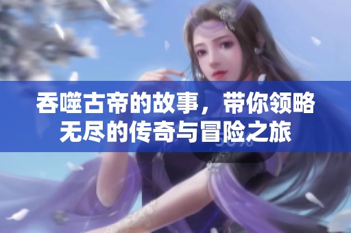 吞噬古帝的故事，带你领略无尽的传奇与冒险之旅