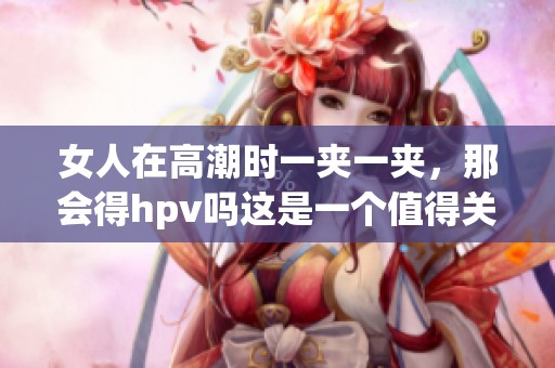女人在高潮时一夹一夹，那会得hpv吗这是一个值得关注的问题